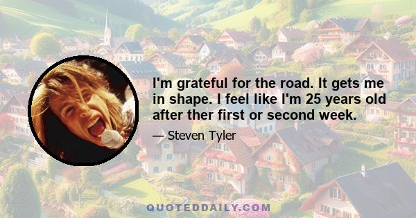 I'm grateful for the road. It gets me in shape. I feel like I'm 25 years old after ther first or second week.