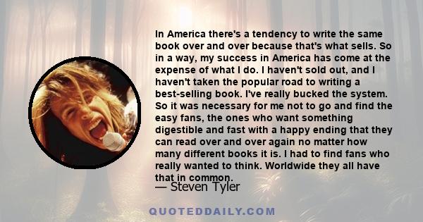 In America there's a tendency to write the same book over and over because that's what sells. So in a way, my success in America has come at the expense of what I do. I haven't sold out, and I haven't taken the popular