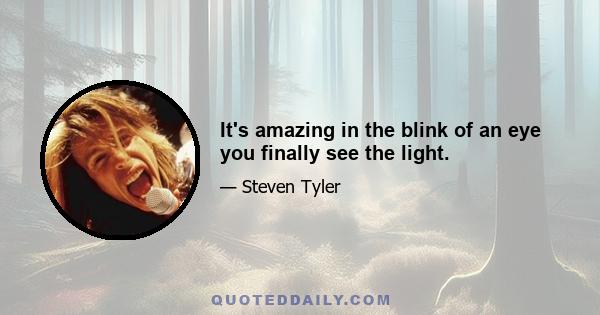 It's amazing in the blink of an eye you finally see the light.