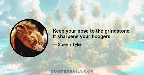 Keep your nose to the grindstone. It sharpens your boogers.