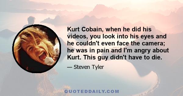 Kurt Cobain, when he did his videos, you look into his eyes and he couldn't even face the camera; he was in pain and I'm angry about Kurt. This guy didn't have to die.