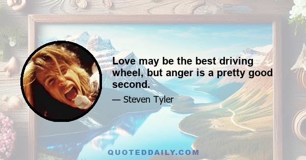 Love may be the best driving wheel, but anger is a pretty good second.