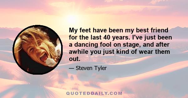 My feet have been my best friend for the last 40 years. I've just been a dancing fool on stage, and after awhile you just kind of wear them out.