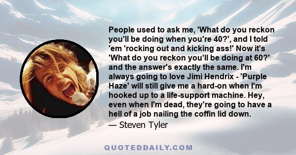 People used to ask me, 'What do you reckon you'll be doing when you're 40?', and I told 'em 'rocking out and kicking ass!' Now it's 'What do you reckon you'll be doing at 60?' and the answer's exactly the same. I'm