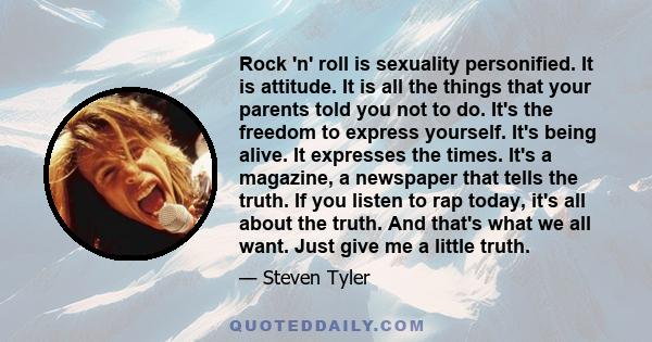 Rock 'n' roll is sexuality personified. It is attitude. It is all the things that your parents told you not to do. It's the freedom to express yourself. It's being alive. It expresses the times. It's a magazine, a