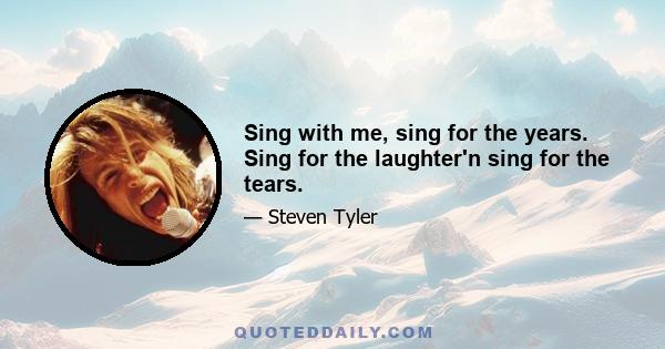 Sing with me, sing for the years. Sing for the laughter'n sing for the tears.