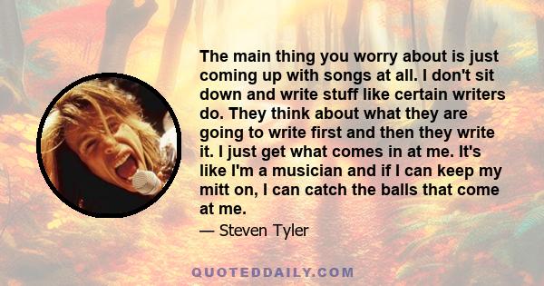 The main thing you worry about is just coming up with songs at all. I don't sit down and write stuff like certain writers do. They think about what they are going to write first and then they write it. I just get what