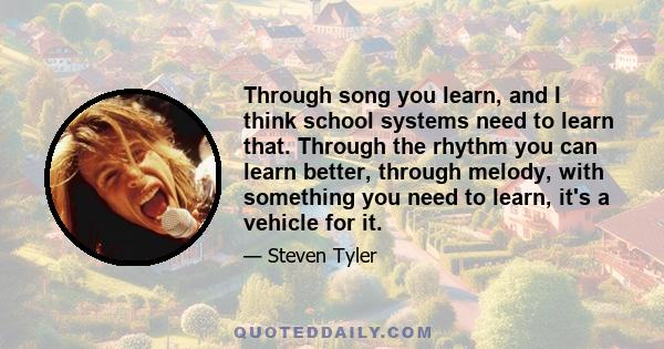 Through song you learn, and I think school systems need to learn that. Through the rhythm you can learn better, through melody, with something you need to learn, it's a vehicle for it.