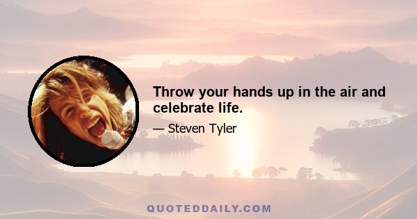 Throw your hands up in the air and celebrate life.