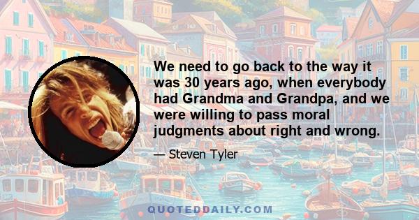 We need to go back to the way it was 30 years ago, when everybody had Grandma and Grandpa, and we were willing to pass moral judgments about right and wrong.