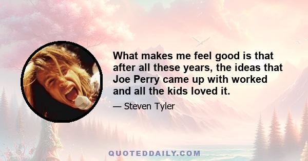 What makes me feel good is that after all these years, the ideas that Joe Perry came up with worked and all the kids loved it.