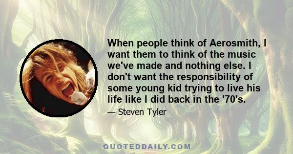 When people think of Aerosmith, I want them to think of the music we've made and nothing else. I don't want the responsibility of some young kid trying to live his life like I did back in the '70's.