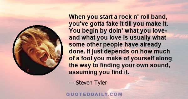 When you start a rock n' roll band, you've gotta fake it till you make it. You begin by doin' what you love- and what you love is usually what some other people have already done. It just depends on how much of a fool