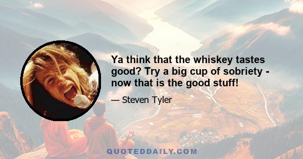 Ya think that the whiskey tastes good? Try a big cup of sobriety - now that is the good stuff!