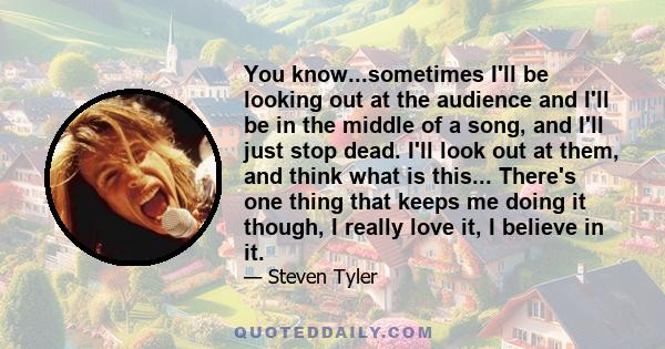 You know...sometimes I'll be looking out at the audience and I'll be in the middle of a song, and I'll just stop dead. I'll look out at them, and think what is this... There's one thing that keeps me doing it though, I