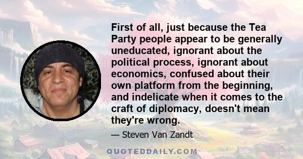 First of all, just because the Tea Party people appear to be generally uneducated, ignorant about the political process, ignorant about economics, confused about their own platform from the beginning, and indelicate