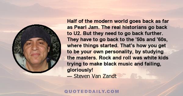 Half of the modern world goes back as far as Pearl Jam. The real historians go back to U2. But they need to go back further. They have to go back to the '50s and '60s, where things started. That's how you get to be your 