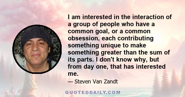 I am interested in the interaction of a group of people who have a common goal, or a common obsession, each contributing something unique to make something greater than the sum of its parts. I don't know why, but from