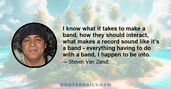 I know what it takes to make a band, how they should interact, what makes a record sound like it's a band - everything having to do with a band, I happen to be into.