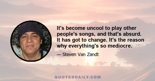 It's become uncool to play other people's songs, and that's absurd. It has got to change. It's the reason why everything's so mediocre.