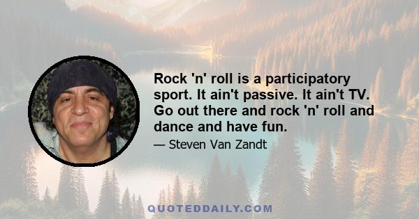 Rock 'n' roll is a participatory sport. It ain't passive. It ain't TV. Go out there and rock 'n' roll and dance and have fun.