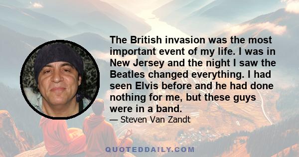 The British invasion was the most important event of my life. I was in New Jersey and the night I saw the Beatles changed everything. I had seen Elvis before and he had done nothing for me, but these guys were in a band.