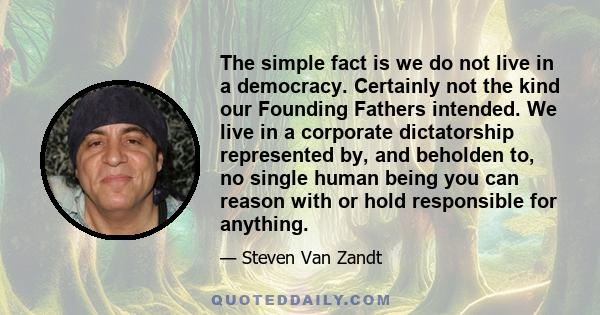 The simple fact is we do not live in a democracy. Certainly not the kind our Founding Fathers intended. We live in a corporate dictatorship represented by, and beholden to, no single human being you can reason with or