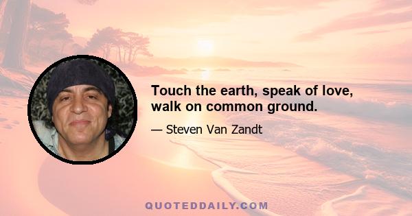 Touch the earth, speak of love, walk on common ground.