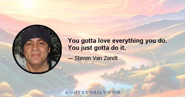 You gotta love everything you do. You just gotta do it.