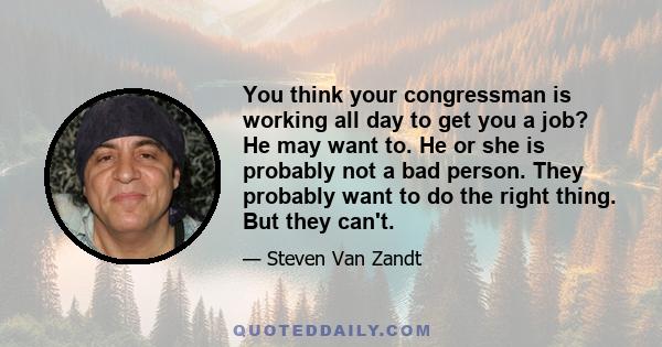 You think your congressman is working all day to get you a job? He may want to. He or she is probably not a bad person. They probably want to do the right thing. But they can't.