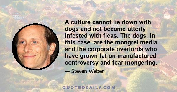 A culture cannot lie down with dogs and not become utterly infested with fleas. The dogs, in this case, are the mongrel media and the corporate overlords who have grown fat on manufactured controversy and fear mongering.