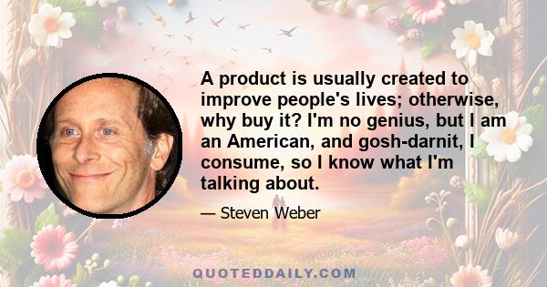 A product is usually created to improve people's lives; otherwise, why buy it? I'm no genius, but I am an American, and gosh-darnit, I consume, so I know what I'm talking about.