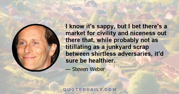 I know it's sappy, but I bet there's a market for civility and niceness out there that, while probably not as titillating as a junkyard scrap between shirtless adversaries, it'd sure be healthier.