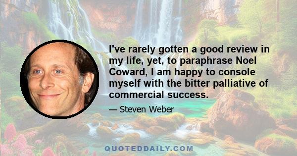 I've rarely gotten a good review in my life, yet, to paraphrase Noel Coward, I am happy to console myself with the bitter palliative of commercial success.