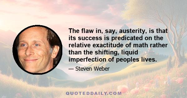 The flaw in, say, austerity, is that its success is predicated on the relative exactitude of math rather than the shifting, liquid imperfection of peoples lives.