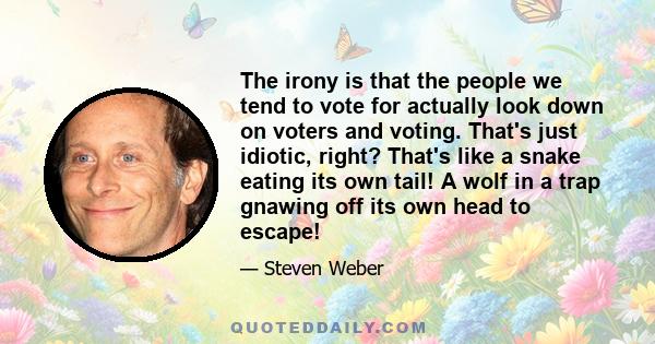 The irony is that the people we tend to vote for actually look down on voters and voting. That's just idiotic, right? That's like a snake eating its own tail! A wolf in a trap gnawing off its own head to escape!