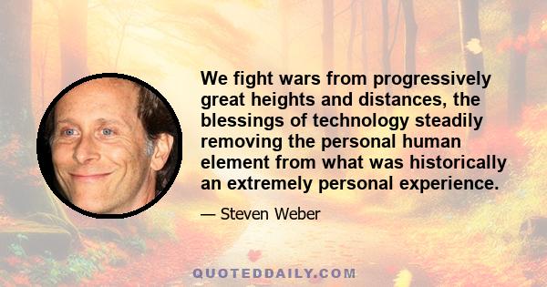 We fight wars from progressively great heights and distances, the blessings of technology steadily removing the personal human element from what was historically an extremely personal experience.