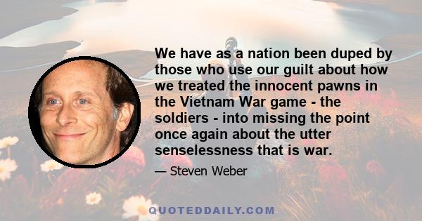 We have as a nation been duped by those who use our guilt about how we treated the innocent pawns in the Vietnam War game - the soldiers - into missing the point once again about the utter senselessness that is war.