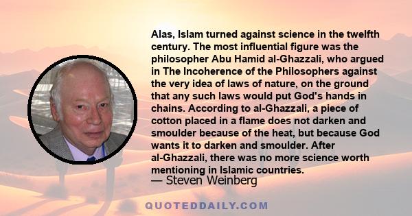 Alas, Islam turned against science in the twelfth century. The most influential figure was the philosopher Abu Hamid al-Ghazzali, who argued in The Incoherence of the Philosophers against the very idea of laws of