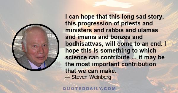 I can hope that this long sad story, this progression of priests and ministers and rabbis and ulamas and imams and bonzes and bodhisattvas, will come to an end. I hope this is something to which science can contribute