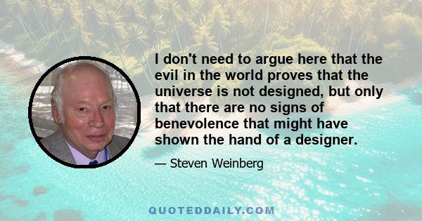 I don't need to argue here that the evil in the world proves that the universe is not designed, but only that there are no signs of benevolence that might have shown the hand of a designer.