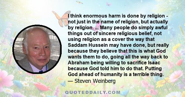 I think enormous harm is done by religion - not just in the name of religion, but actually by religion. ... Many people do simply awful things out of sincere religious belief, not using religion as a cover the way that