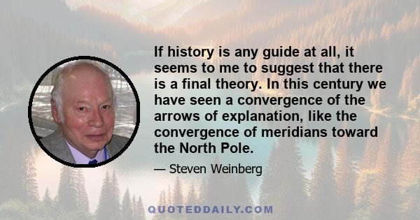 If history is any guide at all, it seems to me to suggest that there is a final theory. In this century we have seen a convergence of the arrows of explanation, like the convergence of meridians toward the North Pole.