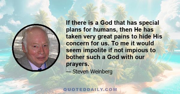 If there is a God that has special plans for humans, then He has taken very great pains to hide His concern for us. To me it would seem impolite if not impious to bother such a God with our prayers.