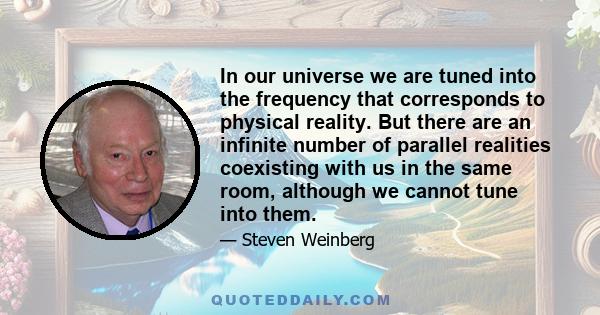 In our universe we are tuned into the frequency that corresponds to physical reality. But there are an infinite number of parallel realities coexisting with us in the same room, although we cannot tune into them.