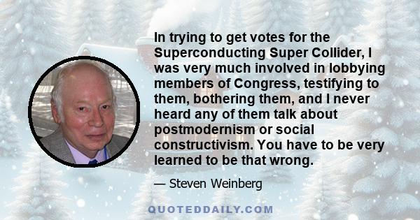 In trying to get votes for the Superconducting Super Collider, I was very much involved in lobbying members of Congress, testifying to them, bothering them, and I never heard any of them talk about postmodernism or