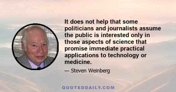 It does not help that some politicians and journalists assume the public is interested only in those aspects of science that promise immediate practical applications to technology or medicine.