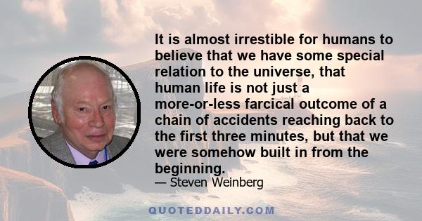 It is almost irrestible for humans to believe that we have some special relation to the universe, that human life is not just a more-or-less farcical outcome of a chain of accidents reaching back to the first three