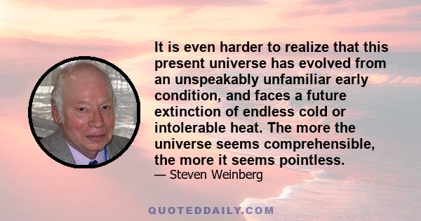 It is even harder to realize that this present universe has evolved from an unspeakably unfamiliar early condition, and faces a future extinction of endless cold or intolerable heat. The more the universe seems