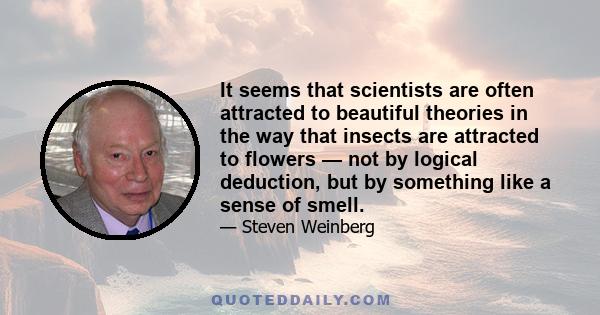 It seems that scientists are often attracted to beautiful theories in the way that insects are attracted to flowers — not by logical deduction, but by something like a sense of smell.